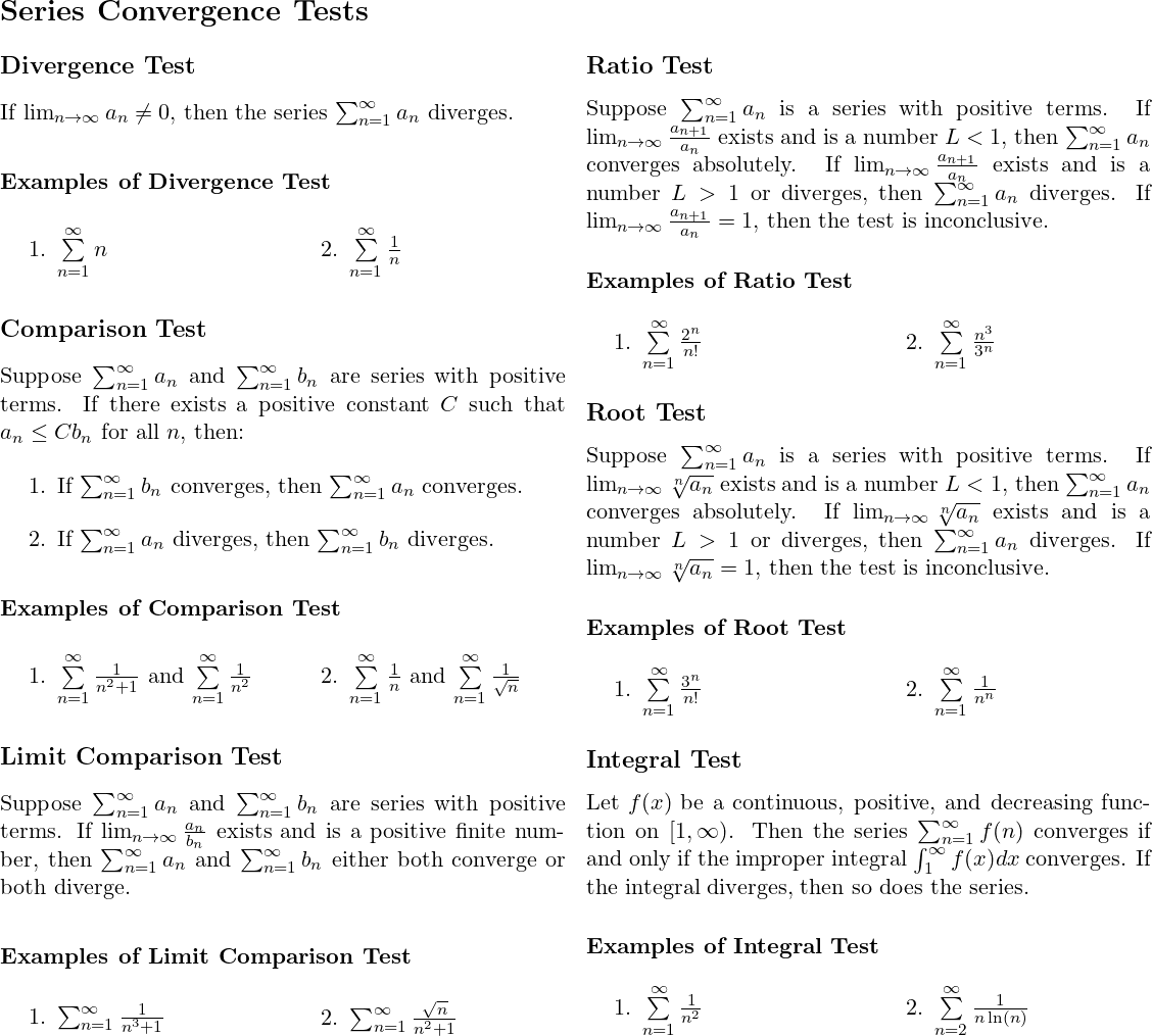 \[ \begin{document} 	\section*{Series Convergence Tests} \begin{multicols}{2}	 	\subsection*{Divergence Test} 	If $\lim_{n \to \infty} a_n \neq 0$, then the series $\sum_{n=1}^{\infty} a_n$ diverges. \subsubsection*{Examples of Divergence Test} \begin{multicols}{2}	 	\begin{enumerate} 		\item $\sum\limits_{n=1}^{\infty} n$ 		\item $\sum\limits_{n=1}^{\infty} \frac{1}{n}$ 	\end{enumerate} \end{multicols} 	\subsection*{Comparison Test} 	Suppose $\sum_{n=1}^{\infty} a_n$ and $\sum_{n=1}^{\infty} b_n$ are series with positive terms. If there exists a positive constant $C$ such that $a_n \leq Cb_n$ for all $n$, then: 	\begin{enumerate} 		\item If $\sum_{n=1}^{\infty} b_n$ converges, then $\sum_{n=1}^{\infty} a_n$ converges. 		\item If $\sum_{n=1}^{\infty} a_n$ diverges, then $\sum_{n=1}^{\infty} b_n$ diverges. 	\end{enumerate} \subsubsection*{Examples of Comparison Test} \begin{multicols}{2} 	\begin{enumerate} 		\item $\sum\limits_{n=1}^{\infty} \frac{1}{n^2 + 1}$ and $\sum\limits_{n=1}^{\infty} \frac{1}{n^2}$ 		\item $\sum\limits_{n=1}^{\infty} \frac{1}{n}$ and $\sum\limits_{n=1}^{\infty} \frac{1}{\sqrt{n}}$ 	\end{enumerate} \end{multicols} 	\subsection*{Limit Comparison Test} 	Suppose $\sum_{n=1}^{\infty} a_n$ and $\sum_{n=1}^{\infty} b_n$ are series with positive terms. If $\lim_{n \to \infty} \frac{a_n}{b_n}$ exists and is a positive finite number, then $\sum_{n=1}^{\infty} a_n$ and $\sum_{n=1}^{\infty} b_n$ either both converge or both diverge. \subsubsection*{Examples of Limit Comparison Test} \begin{multicols}{2} 	\begin{enumerate} 		\item $\sum_{n=1}^\infty \frac{1}{n^3+1}$  		\item $\sum_{n=1}^\infty \frac{\sqrt{n}}{n^2+1} $ 	\end{enumerate} \end{multicols} 	\subsection*{Ratio Test} 	Suppose $\sum_{n=1}^{\infty} a_n$ is a series with positive terms. If $\lim_{n \to \infty} \frac{a_{n+1}}{a_n}$ exists and is a number $L < 1$, then $\sum_{n=1}^{\infty} a_n$ converges absolutely. If $\lim_{n \to \infty} \frac{a_{n+1}}{a_n}$ exists and is a number $L > 1$ or diverges, then $\sum_{n=1}^{\infty} a_n$ diverges. If $\lim_{n \to \infty} \frac{a_{n+1}}{a_n} = 1$, then the test is inconclusive. \subsubsection*{Examples of Ratio Test} \begin{multicols}{2} 	\begin{enumerate} 		\item $\sum\limits_{n=1}^{\infty} \frac{2^n}{n!}$ 		\item $\sum\limits_{n=1}^{\infty} \frac{n^3}{3^n}$ 	\end{enumerate} \end{multicols} 	\subsection*{Root Test} 	Suppose $\sum_{n=1}^{\infty} a_n$ is a series with positive terms. If $\lim_{n \to \infty} \sqrt[n]{a_n}$ exists and is a number $L < 1$, then $\sum_{n=1}^{\infty} a_n$ converges absolutely. If $\lim_{n \to \infty} \sqrt[n]{a_n}$ exists and is a number $L > 1$ or diverges, then $\sum_{n=1}^{\infty} a_n$ diverges. If $\lim_{n \to \infty} \sqrt[n]{a_n} = 1$, then the test is inconclusive. \subsubsection*{Examples of Root Test}	 \begin{multicols}{2} 	\begin{enumerate} 		\item $\sum\limits_{n=1}^{\infty} \frac{3^n}{n!}$ 		\item $\sum\limits_{n=1}^{\infty} \frac{1}{n^n}$ 	\end{enumerate} \end{multicols} \subsection*{Integral Test}  Let $f(x)$ be a continuous, positive, and decreasing function on $[1,\infty)$. Then the series $\sum_{n=1}^\infty f(n)$ converges if and only if the improper integral $\int_1^\infty f(x) dx$ converges. If the integral diverges, then so does the series. \subsubsection*{Examples of Integral Test} \begin{multicols}{2} \begin{enumerate} 	\item $\sum\limits_{n=1}^{\infty} \frac{1}{n^2}$ 	\item $\sum\limits_{n=2}^{\infty} \frac{1}{n\ln(n)}$ \end{enumerate} \end{multicols} \end{multicols} \end{document} \]